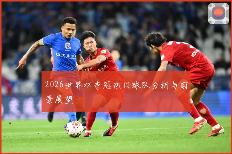 2026世界杯夺冠热门球队分析与前景展望