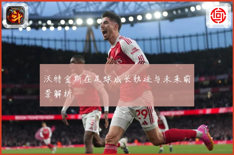 沃特金斯在足球成长轨迹与未来前景解析