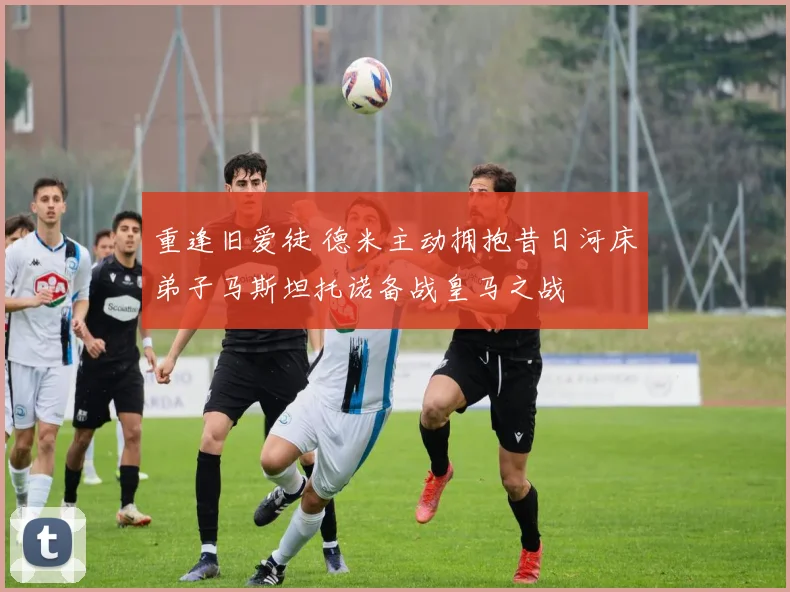 重逢旧爱徒 德米主动拥抱昔日河床弟子马斯坦托诺备战皇马之战