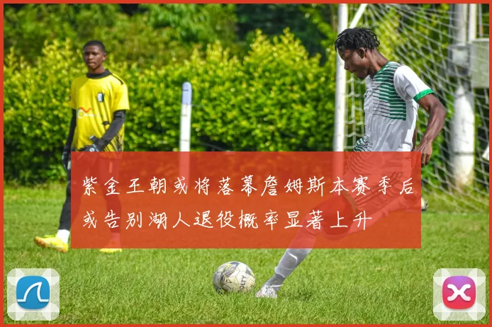 紫金王朝或将落幕詹姆斯本赛季后或告别湖人退役概率显著上升