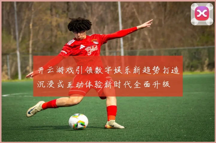 开云游戏引领数字娱乐新趋势打造沉浸式互动体验新时代全面升级