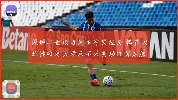 佩顿二世谈与纳吉冲突经历 揭首次扯掉对方头带及不必要动作背后原因