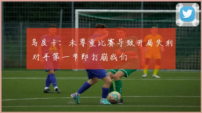 乌度卡：未尊重比赛导致开局失利 对手第一节即打崩我们