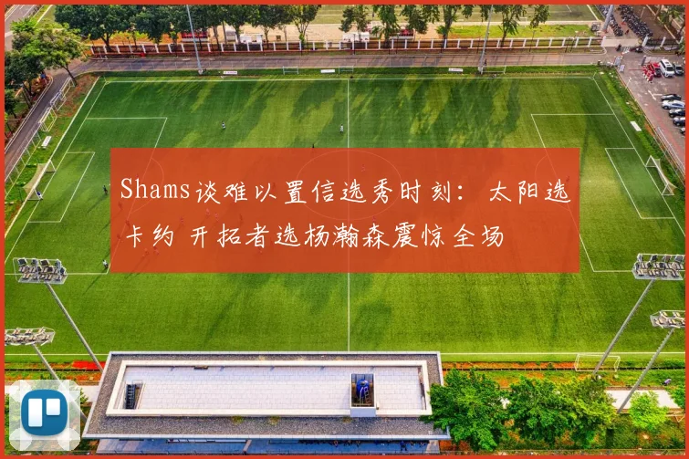 Shams谈难以置信选秀时刻：太阳选卡约 开拓者选杨瀚森震惊全场