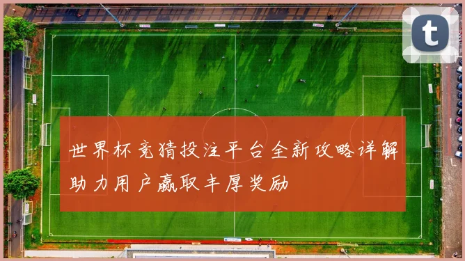 世界杯竞猜投注平台全新攻略详解助力用户赢取丰厚奖励