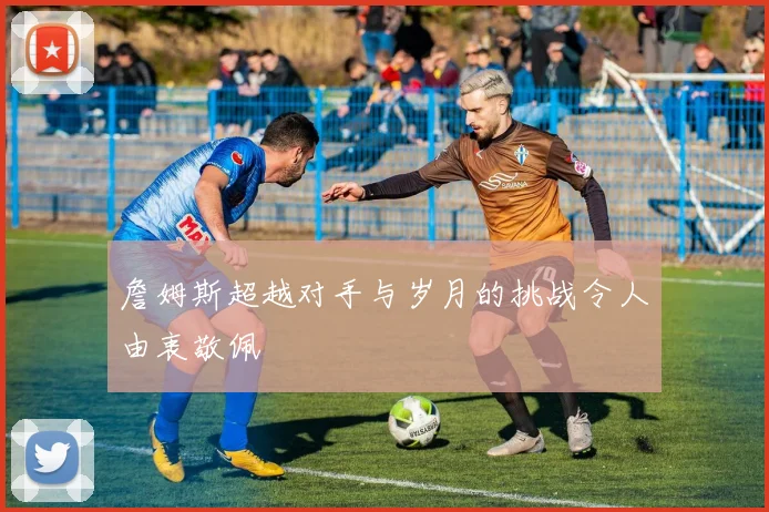 詹姆斯超越对手与岁月的挑战令人由衷敬佩