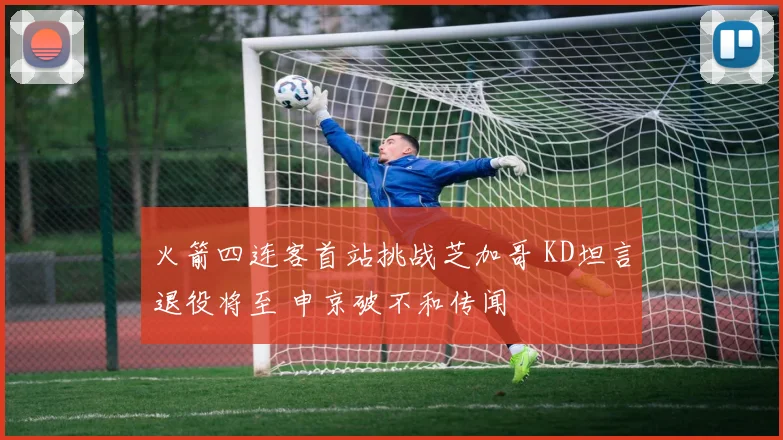 火箭四连客首站挑战芝加哥 KD坦言退役将至 申京破不和传闻