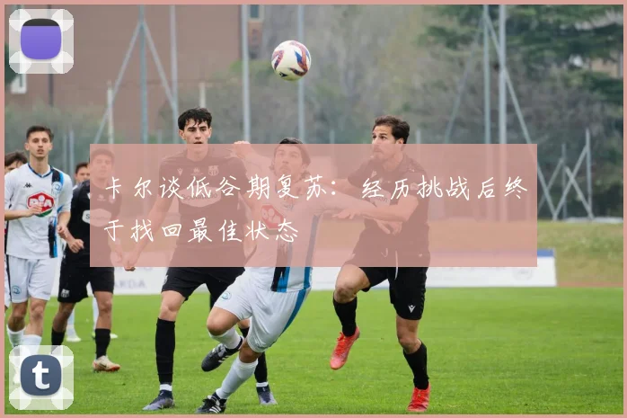 卡尔谈低谷期复苏：经历挑战后终于找回最佳状态
